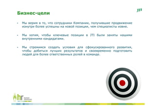 Бизнес-цели

•   Мы верим в то, что сотрудники Компании, получившие продвижение
    изнутри более успешны на новой позиции, чем специалисты извне.

•   Мы хотим, чтобы ключевые позиции в JTI были заняты нашими
    внутренними кандидатами.

•   Мы стремимся создать условия для сфокусированного развития,
    чтобы добиться лучших результатов и своевременно подготовить
    людей для более ответственных ролей в команде.
 