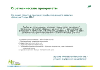 Стратегические приоритеты

Кто может попасть в программу профессионального развития
«Формула Успеха JTI»?




          Любые из сотрудников, которые превосходят ожидания*
        Компании, являются образцом ценностей JTI, демонстрируют
       энтузиазм и лояльность к Компании, добровольно берут на себя
          дополнительную ответственность и могут быстро учиться.


      *Критерии успешности по 5-тибальной шкале:
      1. Поставленные задачи не выполнены
      2. Задачи выполнены частично
      3. Задачи выполнены полностью
      4. Задачи выполнены лучше или в большем количестве, чем изначально
            предполагалось
      5. Сделано намного больше поставленной цели



                                                Лучшие ключевые позиции в JTI –
                                                лучшим внутренним кандидатам!
 