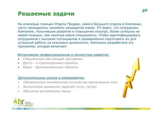 Решаемые задачи
На ключевые позиции Отдела Продаж, самого большого отдела в Компании,
часто приходилось нанимать кандидатов извне. JTI верит, что сотрудники
Компании, получившие развитие и повышение изнутри, более успешны на
новой позиции, чем нанятые извне специалисты. Чтобы идентифицировать
сотрудников с высоким потенциалов и своевременно подготовить их для
успешной работы на ключевых должностях, Компания разработала эту
программу, которая включает:

Интенсивное профессиональное и личностное развитие:
• Специальные обучающие программы
• Долго - и краткосрочные проекты
• Кросс - функциональные проекты


Дополнительные усилия в саморазвитии:
•  Обязательное минимальное количество прочитанных книг
•  Выполнение домашних заданий (эссе, тесты)
•  Обучение английскому языку
 