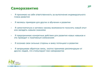 Саморазвитие
•    Я принимаю на себя ответственность за выполнение индивидуального
    плана развития

•   Я являюсь примером для других в обучении и развитии

•    Я самостоятельно и активно нахожу возможности получить новый опыт
    или овладеть новыми знаниями

•    Я предпринимаю конкретные действия для развития новых навыков и
    это приводит к позитивным изменениям

•   Я осознаю свои сильные стороны и вижу потенциал в развитии

•    Я запрашиваю обратную связь, охотно принимаю рекомендации от
    других людей, что стимулирует мое саморазвитие
 