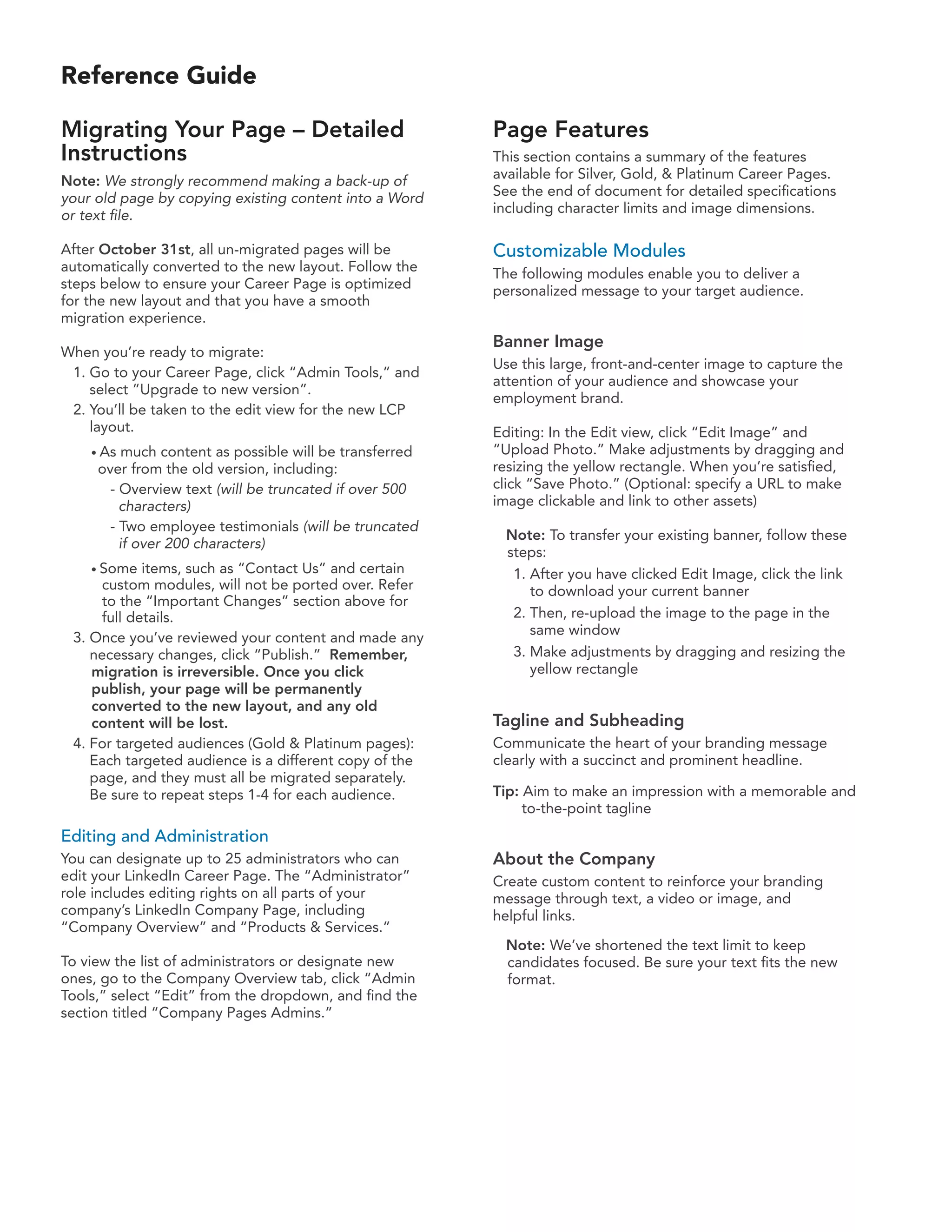 Reference Guide

Migrating Your Page – Detailed                          Page Features
Instructions                                            This section contains a summary of the features
Note: We strongly recommend making a back-up of         available for Silver, Gold, & Platinum Career Pages.
your old page by copying existing content into a Word   See the end of document for detailed specifications
or text file.                                           including character limits and image dimensions.

After October 31st, all un-migrated pages will be       Customizable Modules
automatically converted to the new layout. Follow the   The following modules enable you to deliver a
steps below to ensure your Career Page is optimized     personalized message to your target audience.
for the new layout and that you have a smooth
migration experience.
                                                        Banner Image
When you’re ready to migrate:
                                                        Use this large, front-and-center image to capture the
 1. Go to your Career Page, click “Admin Tools,” and
                                                        attention of your audience and showcase your
    select “Upgrade to new version”.
                                                        employment brand.
 2. You’ll be taken to the edit view for the new LCP
    layout.                                             Editing: In the Edit view, click “Edit Image” and
    • As much content as possible will be transferred   “Upload Photo.” Make adjustments by dragging and
     over from the old version, including:              resizing the yellow rectangle. When you’re satisfied,
      - Overview text (will be truncated if over 500    click “Save Photo.” (Optional: specify a URL to make
        characters)                                     image clickable and link to other assets)
      - Two employee testimonials (will be truncated
                                                         Note: To transfer your existing banner, follow these
        if over 200 characters)
                                                         steps:
    • Some  items, such as “Contact Us” and certain       1. After you have clicked Edit Image, click the link
     custom modules, will not be ported over. Refer          to download your current banner
     to the “Important Changes” section above for
     full details.                                        2. Then, re-upload the image to the page in the
                                                             same window
 3. Once you’ve reviewed your content and made any
    necessary changes, click “Publish.” Remember,         3. Make adjustments by dragging and resizing the
    migration is irreversible. Once you click                yellow rectangle
    publish, your page will be permanently
    converted to the new layout, and any old
    content will be lost.                               Tagline and Subheading
 4. For targeted audiences (Gold & Platinum pages):     Communicate the heart of your branding message
    Each targeted audience is a different copy of the   clearly with a succinct and prominent headline.
    page, and they must all be migrated separately.
    Be sure to repeat steps 1-4 for each audience.      Tip: Aim to make an impression with a memorable and
                                                             to-the-point tagline
Editing and Administration
You can designate up to 25 administrators who can       About the Company
edit your LinkedIn Career Page. The “Administrator”     Create custom content to reinforce your branding
role includes editing rights on all parts of your       message through text, a video or image, and
company’s LinkedIn Company Page, including              helpful links.
“Company Overview” and “Products & Services.”
                                                         Note: We’ve shortened the text limit to keep
To view the list of administrators or designate new      candidates focused. Be sure your text fits the new
ones, go to the Company Overview tab, click “Admin       format.
Tools,” select “Edit” from the dropdown, and find the
section titled “Company Pages Admins.”
 