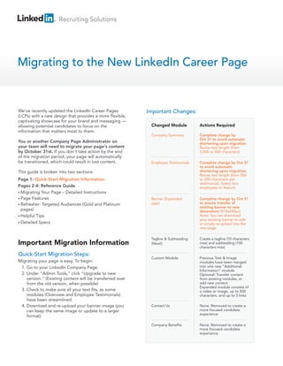 Recruiting Solutions




Migrating to the New LinkedIn Career Page


We've recently updated the LinkedIn Career Pages           Important Changes:
(LCPs) with a new design that provides a more flexible,
captivating showcase for your brand and messaging —
allowing potential candidates to focus on the               Changed Module          Actions Required
information that matters most to them.
                                                            Company Summary         Complete change by
                                                                                    Oct 31 to avoid automatic
You or another Company Page Administrator on                                        shortening upon migration.
your team will need to migrate your page's content                                  Revise text length (from
by October 31st. If you don't take action by the end                                3,000 to 500 characters)
of the migration period, your page will automatically
be transitioned, which could result in lost content.        Employee Testimonials   Complete change by Oct 31
                                                                                    to avoid automatic
This guide is broken into two sections:                                             shortening upon migration.
                                                                                    Revise text length (from 500
Page 1: Quick-Start Migration Information                                           to 200 characters per
                                                                                    testimonial). Select two
Pages 2-4: Reference Guide                                                          employees to feature
• Migrating Your Page – Detailed Instructions
• Page Features                                             Banner (Expanded        Complete change by Oct 31
• Refresher: Targeted Audiences (Gold and Platinum          size!)                  to ensure transfer of
                                                                                    existing banner to new
  pages)                                                                            dimensions (974x240px)
• Helpful Tips                                                                      Note: You can download
                                                                                    your existing banner to edit
• Detailed Specs                                                                    or simply re-upload into the
                                                                                    new page

                                                            Tagline & Subheading    Create a tagline (70 characters
Important Migration Information                             (New!)                  max) and subheading (100
                                                                                    characters max)

Quick-Start Migration Steps:
                                                            Custom Module           Previous Text & Image
Migrating your page is easy. To begin:                                              modules have been merged
 1. Go to your LinkedIn Company Page.                                               into one new “Additional
                                                                                    Information” module
 2. Under "Admin Tools," click "Upgrade to new                                      Optional: Transfer content
    version." (Existing content will be transferred over                            from existing modules, or
    from the old version, when possible)                                            add new content
                                                                                    Expanded module consists of
 3. Check to make sure all your text fits, as some                                  a video or image, up to 500
    modules (Overview and Employee Testimonials)                                    characters, and up to 5 links
    have been streamlined.
 4. Download and re-upload your banner image (you           Contact Us              None. Removed to create a
    can keep the same image or update to a larger                                   more focused candidate
                                                                                    experience
    format)

                                                            Company Benefits        None. Removed to create a
                                                                                    more focused candidate
                                                                                    experience
 