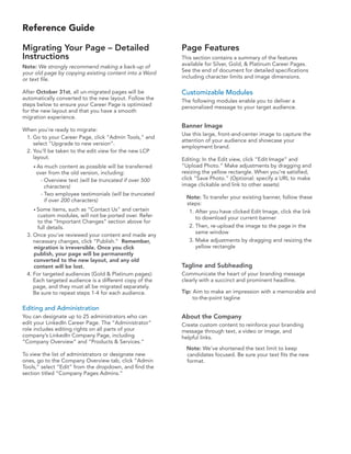 Reference Guide

Migrating Your Page – Detailed                          Page Features
Instructions                                            This section contains a summary of the features
Note: We strongly recommend making a back-up of         available for Silver, Gold, & Platinum Career Pages.
your old page by copying existing content into a Word   See the end of document for detailed specifications
or text file.                                           including character limits and image dimensions.

After October 31st, all un-migrated pages will be       Customizable Modules
automatically converted to the new layout. Follow the   The following modules enable you to deliver a
steps below to ensure your Career Page is optimized     personalized message to your target audience.
for the new layout and that you have a smooth
migration experience.
                                                        Banner Image
When you’re ready to migrate:
                                                        Use this large, front-and-center image to capture the
 1. Go to your Career Page, click “Admin Tools,” and
                                                        attention of your audience and showcase your
    select “Upgrade to new version”.
                                                        employment brand.
 2. You’ll be taken to the edit view for the new LCP
    layout.                                             Editing: In the Edit view, click “Edit Image” and
    • As much content as possible will be transferred   “Upload Photo.” Make adjustments by dragging and
     over from the old version, including:              resizing the yellow rectangle. When you’re satisfied,
      - Overview text (will be truncated if over 500    click “Save Photo.” (Optional: specify a URL to make
        characters)                                     image clickable and link to other assets)
      - Two employee testimonials (will be truncated
                                                         Note: To transfer your existing banner, follow these
        if over 200 characters)
                                                         steps:
    • Some  items, such as “Contact Us” and certain       1. After you have clicked Edit Image, click the link
     custom modules, will not be ported over. Refer          to download your current banner
     to the “Important Changes” section above for
     full details.                                        2. Then, re-upload the image to the page in the
                                                             same window
 3. Once you’ve reviewed your content and made any
    necessary changes, click “Publish.” Remember,         3. Make adjustments by dragging and resizing the
    migration is irreversible. Once you click                yellow rectangle
    publish, your page will be permanently
    converted to the new layout, and any old
    content will be lost.                               Tagline and Subheading
 4. For targeted audiences (Gold & Platinum pages):     Communicate the heart of your branding message
    Each targeted audience is a different copy of the   clearly with a succinct and prominent headline.
    page, and they must all be migrated separately.
    Be sure to repeat steps 1-4 for each audience.      Tip: Aim to make an impression with a memorable and
                                                             to-the-point tagline
Editing and Administration
You can designate up to 25 administrators who can       About the Company
edit your LinkedIn Career Page. The “Administrator”     Create custom content to reinforce your branding
role includes editing rights on all parts of your       message through text, a video or image, and
company’s LinkedIn Company Page, including              helpful links.
“Company Overview” and “Products & Services.”
                                                         Note: We’ve shortened the text limit to keep
To view the list of administrators or designate new      candidates focused. Be sure your text fits the new
ones, go to the Company Overview tab, click “Admin       format.
Tools,” select “Edit” from the dropdown, and find the
section titled “Company Pages Admins.”
 
