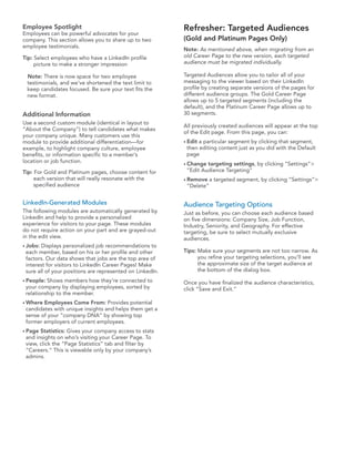 Employee Spotlight                                         Refresher: Targeted Audiences
Employees can be powerful advocates for your
company. This section allows you to share up to two        (Gold and Platinum Pages Only)
employee testimonials.
                                                           Note: As mentioned above, when migrating from an
Tip: Select employees who have a LinkedIn profile          old Career Page to the new version, each targeted
     picture to make a stronger impression                 audience must be migrated individually.

 Note: There is now space for two employee                 Targeted Audiences allow you to tailor all of your
 testimonials, and we’ve shortened the text limit to       messaging to the viewer based on their LinkedIn
 keep candidates focused. Be sure your text fits the       profile by creating separate versions of the pages for
 new format.                                               different audience groups. The Gold Career Page
                                                           allows up to 5 targeted segments (including the
                                                           default), and the Platinum Career Page allows up to
Additional Information                                     30 segments.
Use a second custom module (identical in layout to
                                                           All previously created audiences will appear at the top
“About the Company”) to tell candidates what makes
                                                           of the Edit page. From this page, you can:
your company unique. Many customers use this
module to provide additional differentiation—for           • Edita particular segment by clicking that segment,
example, to highlight company culture, employee             then editing content just as you did with the Default
benefits, or information specific to a member’s             page
location or job function.                                  • Change targeting settings, by clicking “Settings”>
Tip: For Gold and Platinum pages, choose content for        ”Edit Audience Targeting”
     each version that will really resonate with the       • Remove    a targeted segment, by clicking “Settings”>
     specified audience                                     ”Delete”


LinkedIn-Generated Modules                                 Audience Targeting Options
The following modules are automatically generated by       Just as before, you can choose each audience based
LinkedIn and help to provide a personalized                on five dimensions: Company Size, Job Function,
experience for visitors to your page. These modules        Industry, Seniority, and Geography. For effective
do not require action on your part and are grayed-out      targeting, be sure to select mutually exclusive
in the edit view.                                          audiences.
• Jobs:Displays personalized job recommendations to
 each member, based on his or her profile and other        Tips: Make sure your segments are not too narrow. As
 factors. Our data shows that jobs are the top area of           you refine your targeting selections, you’ll see
 interest for visitors to LinkedIn Career Pages! Make            the approximate size of the target audience at
 sure all of your positions are represented on LinkedIn.         the bottom of the dialog box.
• People: Shows members how they’re connected to           Once you have finalized the audience characteristics,
 your company by displaying employees, sorted by           click “Save and Exit.”
 relationship to the member.
• Where Employees Come From: Provides potential
 candidates with unique insights and helps them get a
 sense of your “company DNA” by showing top
 former employers of current employees.
• Page Statistics: Gives your company access to stats
 and insights on who’s visiting your Career Page. To
 view, click the “Page Statistics” tab and filter by
 “Careers.” This is viewable only by your company’s
 admins.
 