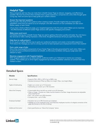 Helpful Tips
   Many companies ask how they can make their LinkedIn Career Page as relevant, engaging, and effective as
   possible. We have found that when members have a great experience, companies win, and a little thought goes
   a long way. Here are some tips to help guide your content creation:

   Answer the important questions
   Put yourself in the shoes of the audience when creating content. Provide insights that are meaningful to
   jobseekers; show how you stand out as an employer; and offer direction on how candidates can take action
   (follow, apply, or learn more).
   • If
      you have a Gold or Platinum page, your targeted segments make this even easier! Make sure to maximize
    the effectiveness of different Career Page versions with specific messaging and content.

   Make every word count
   Candidates viewing your LinkedIn Career Page are used to getting information quickly and easily. You only have a
   few seconds to make a lasting impression. A few brief, thoughtful sentences will set you apart from the rest.

   Help them to really picture it
   A rich visual is a highly effective way to grab your audience’s attention and create a memorable experience.
   Think about the message you want to convey, and how to best represent your employment brand. Get creative!

   Post a wide range of jobs
   One of the most powerful components of your Career Page is the jobs personalized for each visitor. Make sure
   to post all of your professional positions to LinkedIn, so that every candidate visiting your page sees roles
   relevant to them.

   Maximize engagement with Targeted Updates
   With Targeted Updates you can select specific audiences (within your followers) to receive your company
   updates. This enables you to drive higher engagement by focusing candidates’ attention on content that truly
   matters to them.




Detailed Specs
  Module                    Specifications

  Banner Image              • Supports PNG, JPEG, or GIF of up to 2MB in size
                            • Standard dimensions 974px by 240px (min height 125px, max height 240px)


  Tagline & Subheading      • Tagline can contain up to 70 characters
                            • Subheading can contain up to 100 characters


  About the Company         • Customizable title at top left can contain up to 65 characters
                            • Video or Image – Choose one. Video must be hosted on YouTube. Image dimensions are adjustable
                             using cropping tool
                            • Text – Can contain up to 500 characters
                            • Company Links – up to 5 URLs


  Employee Spotlight        • Quotation text up to 200 characters per employee
                            • Highlight up to two employees (note: to be featured, employees must be a 1st degree connection of the
                             page administrator at the time of editing)


  Additional Information    • Same specifications as “About the Company” above




                                                                    Copyright © 2012 LinkedIn Corporation. LinkedIn, the LinkedIn logo, and InMail are registered trademarks of LinkedIn Corporation in
                                                                    the United States and/or other countries. All other brands and names are the property of their respective owners. All rights reserved.
                                                                    10-LM-008 0812
 