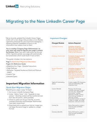 Recruiting Solutions
Migrating to the New LinkedIn Career Page
Important Migration Information
We've recently updated the LinkedIn Career Pages
(LCPs) with a new design that provides a more flexible,
captivating showcase for your brand and messaging —
allowing potential candidates to focus on the
information that matters most to them.
You or another Company Page Administrator on
your team will need to migrate your page's content
by October 31st. If you don't take action by the end
of the migration period, your page will automatically
be transitioned, which could result in lost content.
This guide is broken into two sections:
Page 1: Quick-Start Migration Information
Pages 2-4: Reference Guide
• Migrating Your Page – Detailed Instructions
• Page Features
• Refresher: Targeted Audiences (Gold and Platinum
pages)
• Helpful Tips
• Detailed Specs
Quick-Start Migration Steps:
Migrating your page is easy. To begin:
1. Go to your LinkedIn Company Page.
2. Under "Admin Tools," click "Upgrade to new
version." (Existing content will be transferred over
from the old version, when possible)
3. Check to make sure all your text fits, as some
modules (Overview and Employee Testimonials)
have been streamlined.
4. Download and re-upload your banner image (you
can keep the same image or update to a larger
format)
Important Changes:
Changed Module Actions Required
Company Summary Complete change by
Oct 31 to avoid automatic
shortening upon migration.
Revise text length (from
3,000 to 500 characters)
Employee Testimonials Complete change by Oct 31
to avoid automatic
shortening upon migration.
Revise text length (from 500
to 200 characters per
testimonial). Select two
employees to feature
Banner (Expanded
size!)
Complete change by Oct 31
to ensure transfer of
existing banner to new
dimensions (974x240px)
Note: You can download
your existing banner to edit
or simply re-upload into the
new page
Custom Module Previous Text & Image
modules have been merged
into one new “Additional
Information” module
Optional: Transfer content
from existing modules, or
add new content
Expanded module consists of
a video or image, up to 500
characters, and up to 5 links
Contact Us None. Removed to create a
more focused candidate
experience
Company Benefits None. Removed to create a
more focused candidate
experience
Tagline & Subheading
(New!)
Create a tagline (70 characters
max) and subheading (100
characters max)
 