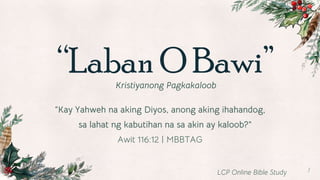 “Laban O Bawi”
Kristiyanong Pagkakaloob
1
“Kay Yahweh na aking Diyos, anong aking ihahandog,
sa lahat ng kabutihan na sa akin ay kaloob?”
Awit 116:12 | MBBTAG
LCP Online Bible Study
 