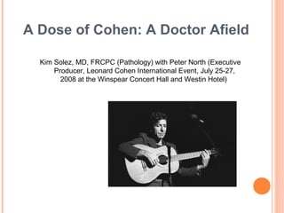 A Dose of Cohen: A Doctor Afield
Kim Solez, MD, FRCPC (Pathology) with Peter North (Executive
Producer, Leonard Cohen International Event, July 25-27,
2008 at the Winspear Concert Hall and Westin Hotel)

 