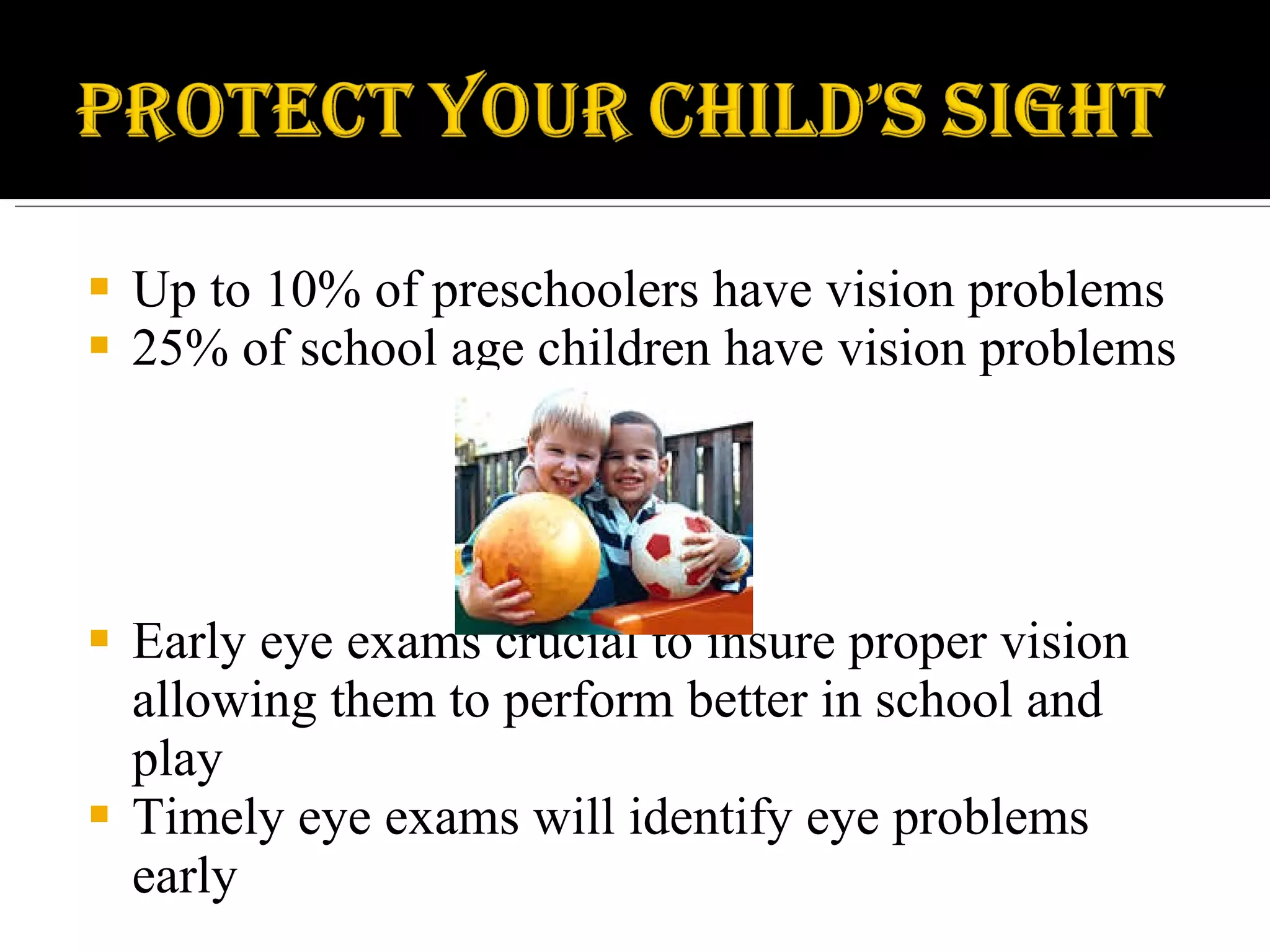 Up to 10% of preschoolers have vision problems 25% of school age children have vision problems Early eye exams crucial to insure proper vision allowing them to perform better in school and play Timely eye exams will identify eye problems early 