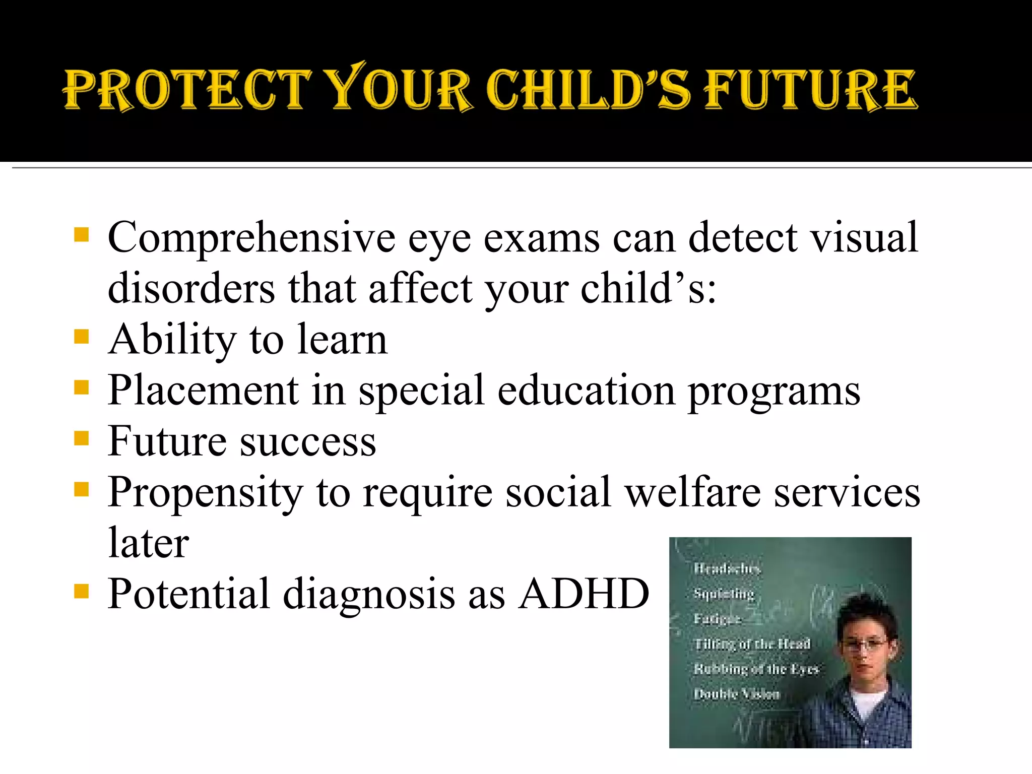 Comprehensive eye exams can detect visual disorders that affect your child’s: Ability to learn Placement in special education programs Future success Propensity to require social welfare services later Potential diagnosis as ADHD 