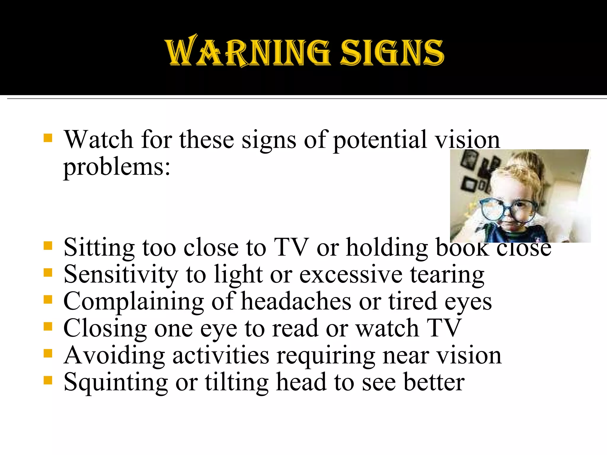 Watch for these signs of potential vision problems: Sitting too close to TV or holding book close Sensitivity to light or excessive tearing Complaining of headaches or tired eyes Closing one eye to read or watch TV Avoiding activities requiring near vision Squinting or tilting head to see better 