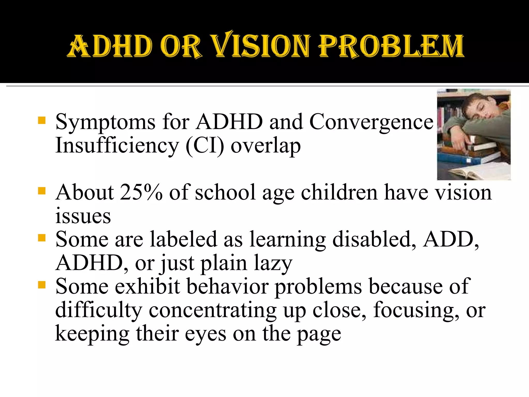 Symptoms for ADHD and Convergence Insufficiency (CI) overlap About 25% of school age children have vision issues Some are labeled as learning disabled, ADD, ADHD, or just plain lazy Some exhibit behavior problems because of difficulty concentrating up close, focusing, or keeping their eyes on the page 