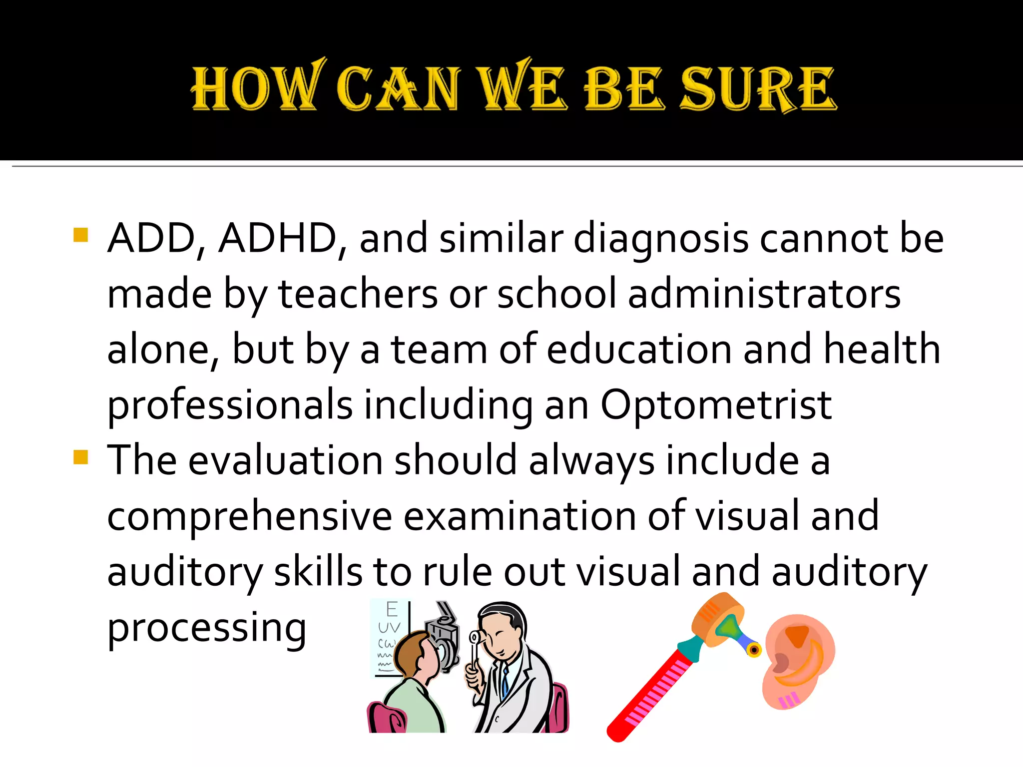 ADD, ADHD, and similar diagnosis cannot be made by teachers or school administrators alone, but by a team of education and health professionals including an Optometrist  The evaluation should always include a comprehensive examination of visual and auditory skills to rule out visual and auditory processing  