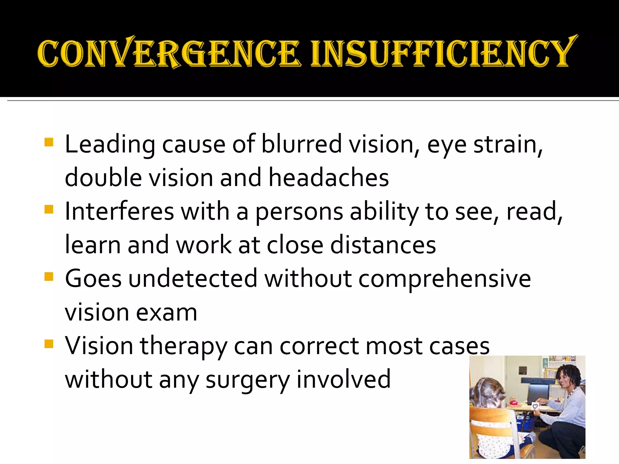 Leading cause of blurred vision, eye strain, double vision and headaches Interferes with a persons ability to see, read, learn and work at close distances Goes undetected without comprehensive vision exam Vision therapy can correct most cases without any surgery involved 
