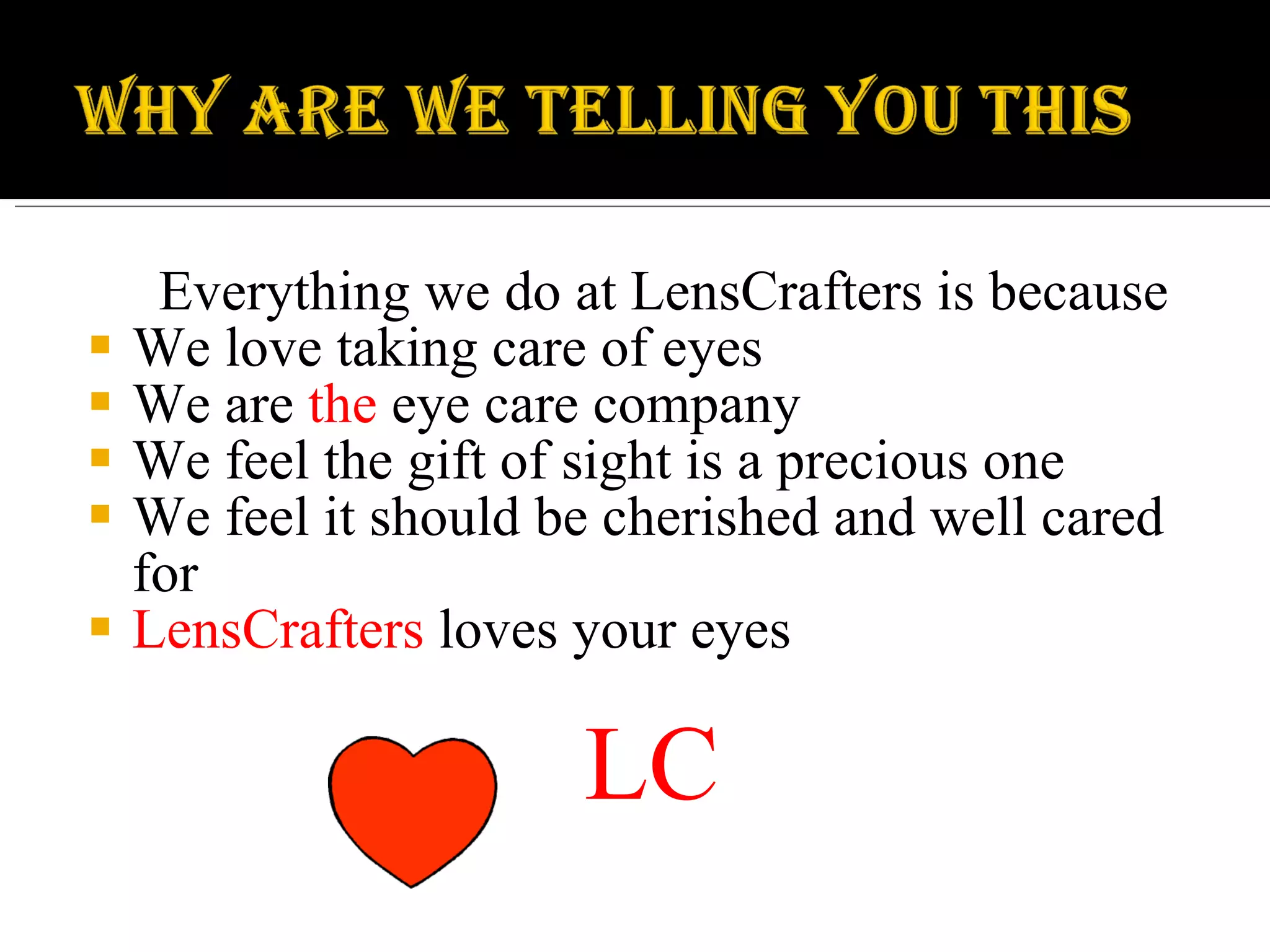 Everything we do at LensCrafters is because We love taking care of eyes We are  the  eye care company We feel the gift of sight is a precious one We feel it should be cherished and well cared for LensCrafters  loves your eyes LC 