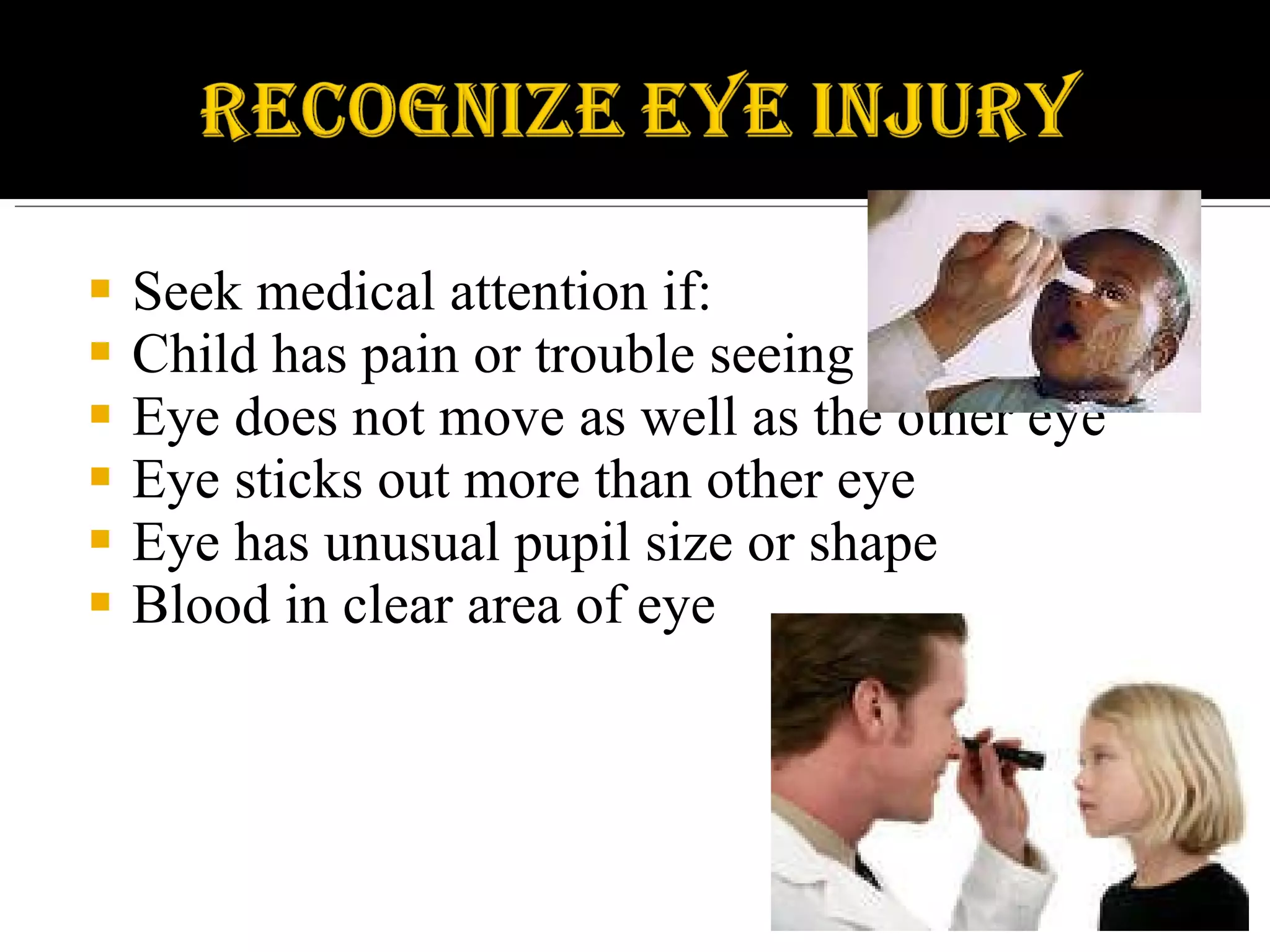 Seek medical attention if: Child has pain or trouble seeing Eye does not move as well as the other eye Eye sticks out more than other eye Eye has unusual pupil size or shape Blood in clear area of eye 