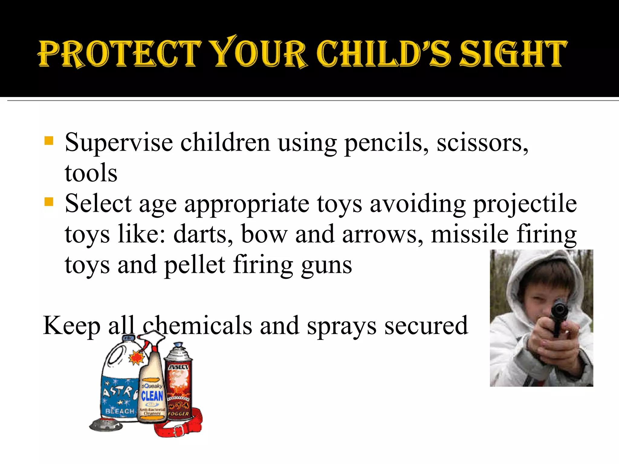 Supervise children using pencils, scissors, tools Select age appropriate toys avoiding projectile toys like: darts, bow and arrows, missile firing toys and pellet firing guns Keep all chemicals and sprays secured 