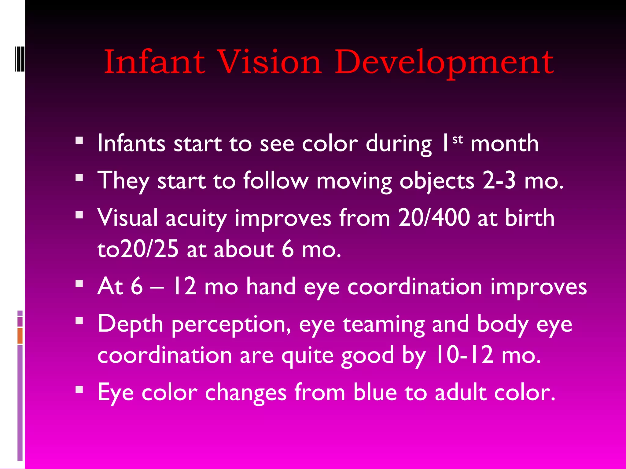 Infant Vision Development Infants start to see color during 1 st  month They start to follow moving objects 2-3 mo. Visual acuity improves from 20/400 at birth to20/25 at about 6 mo.  At 6 – 12 mo hand eye coordination improves Depth perception, eye teaming and body eye coordination are quite good by 10-12 mo. Eye color changes from blue to adult color.  