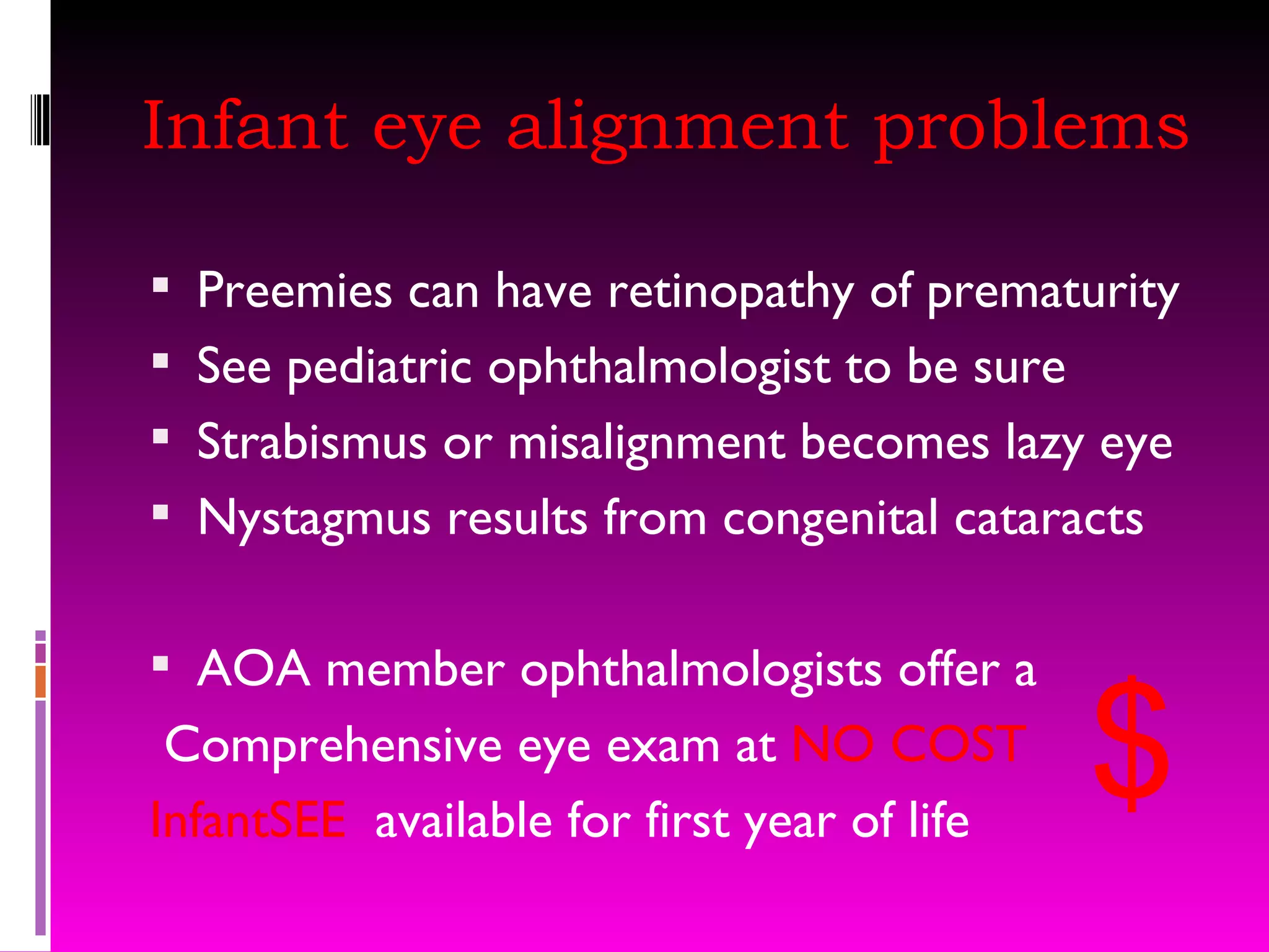 Infant eye alignment problems Preemies can have retinopathy of prematurity See pediatric ophthalmologist to be sure Strabismus or misalignment becomes lazy eye Nystagmus results from congenital cataracts AOA member ophthalmologists offer a Comprehensive eye exam at  NO COST InfantSEE  available for first year of life $ 