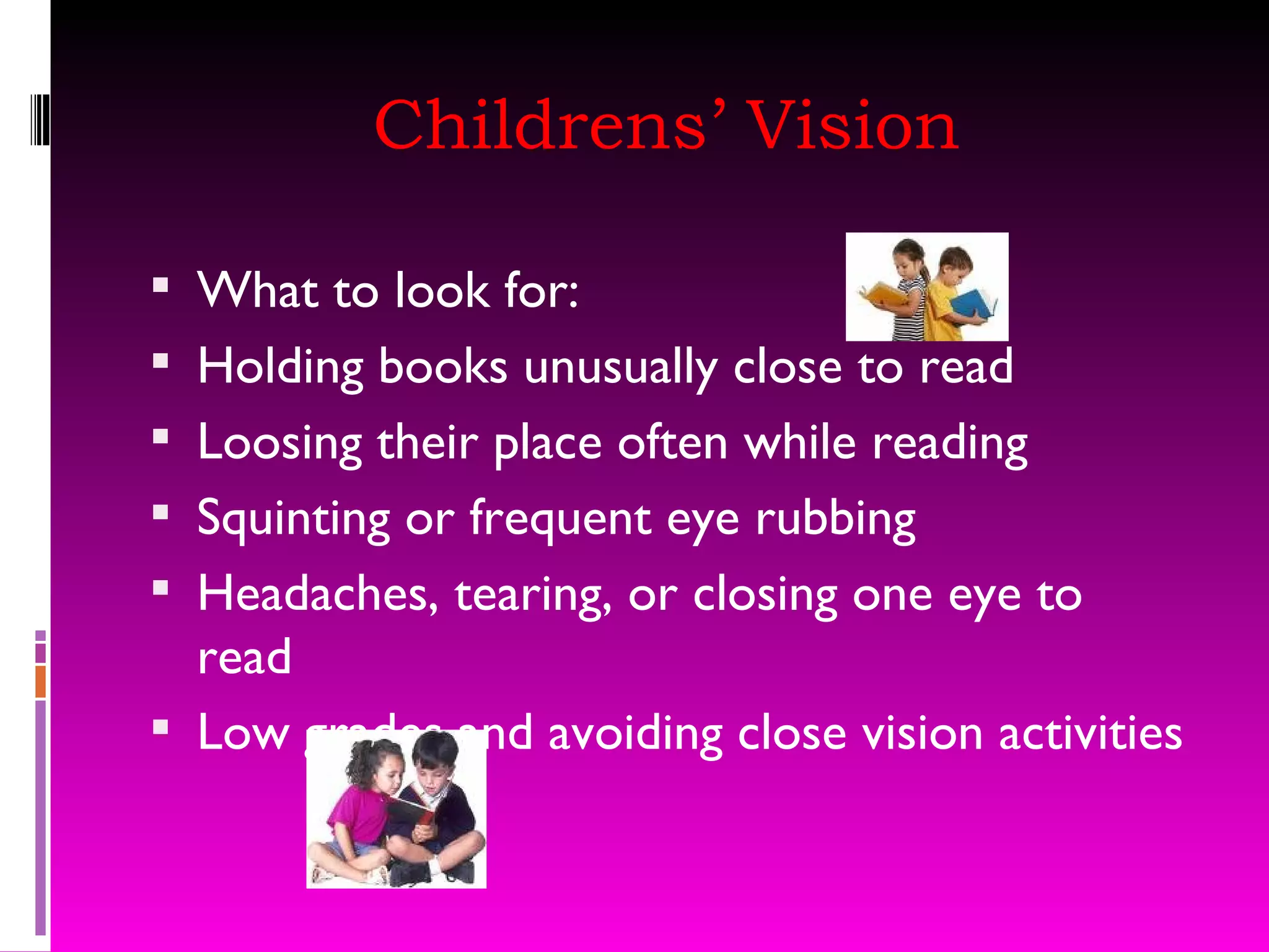 Childrens’ Vision What to look for: Holding books unusually close to read Loosing their place often while reading Squinting or frequent eye rubbing Headaches, tearing, or closing one eye to read Low grades and avoiding close vision activities 
