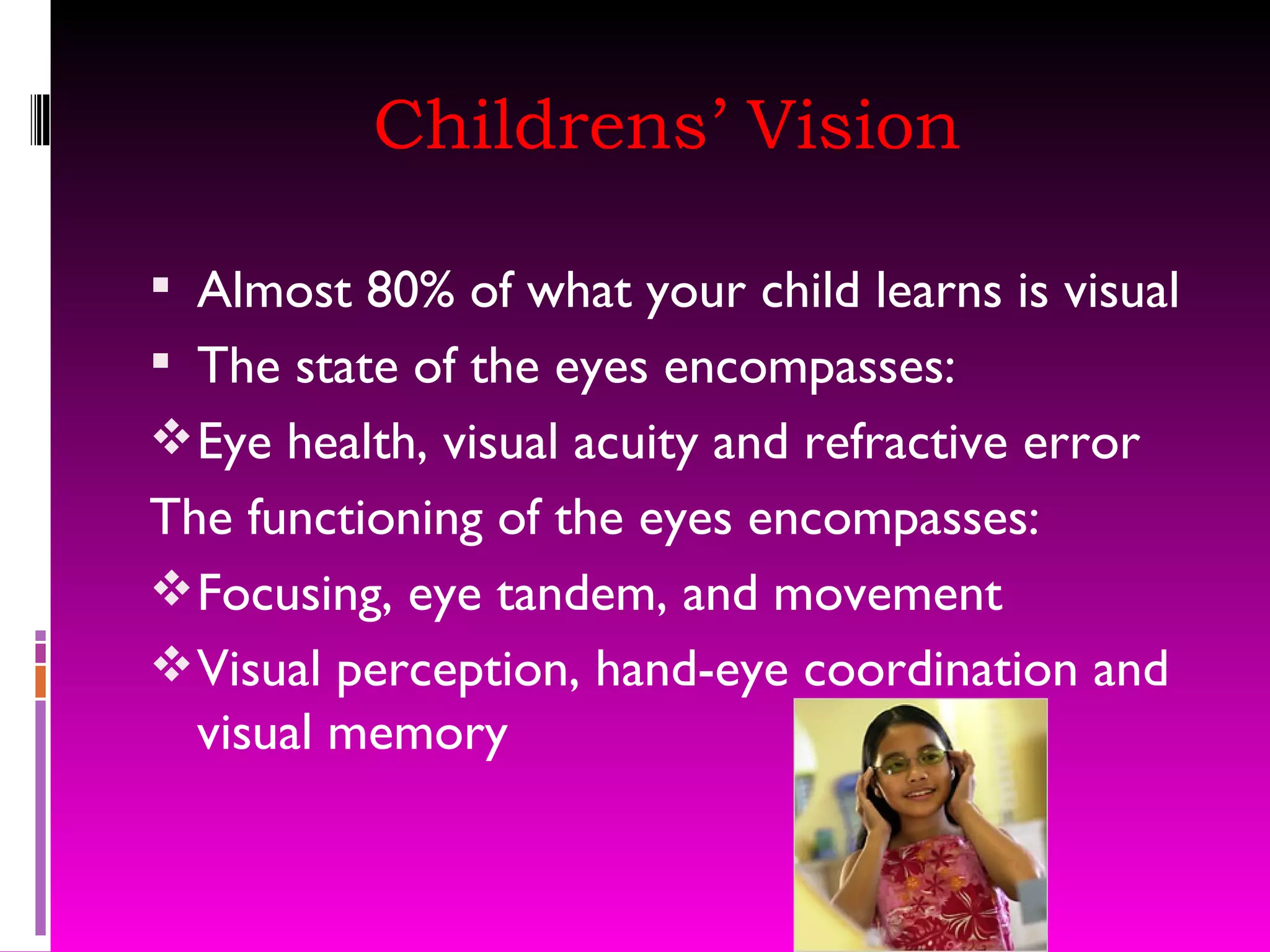 Childrens’ Vision Almost 80% of what your child learns is visual The state of the eyes encompasses: Eye health, visual acuity and refractive error The functioning of the eyes encompasses: Focusing, eye tandem, and movement Visual perception, hand-eye coordination and visual memory 