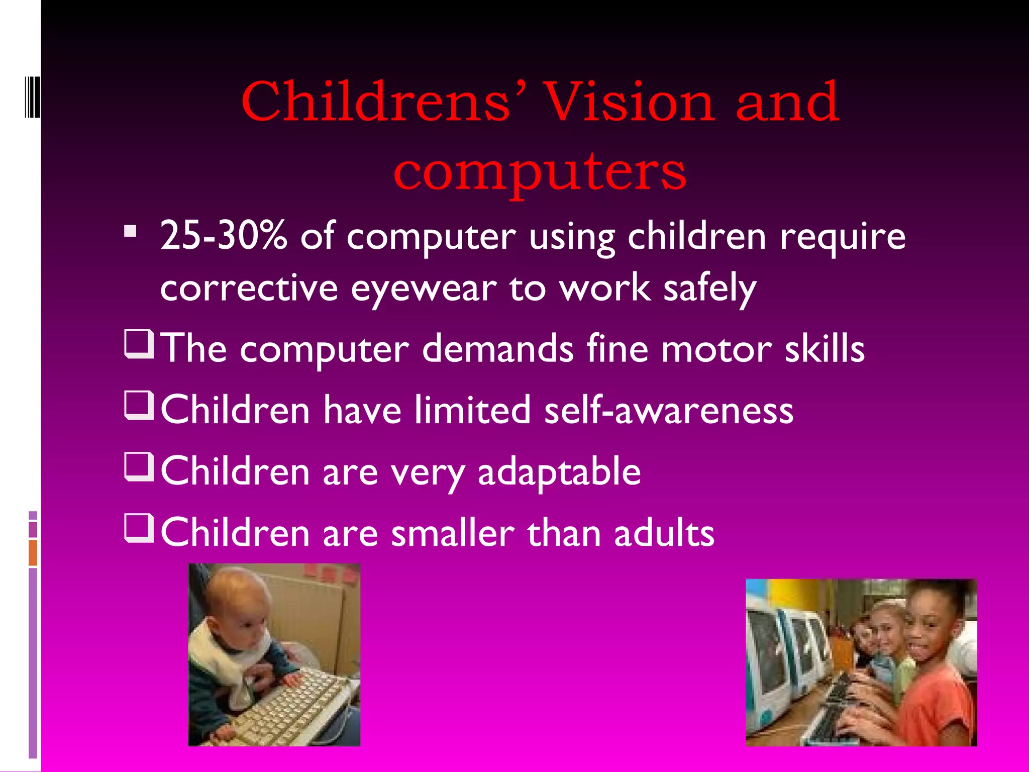 Childrens’ Vision and computers 25-30% of computer using children require corrective eyewear to work safely The computer demands fine motor skills Children have limited self-awareness Children are very adaptable Children are smaller than adults 