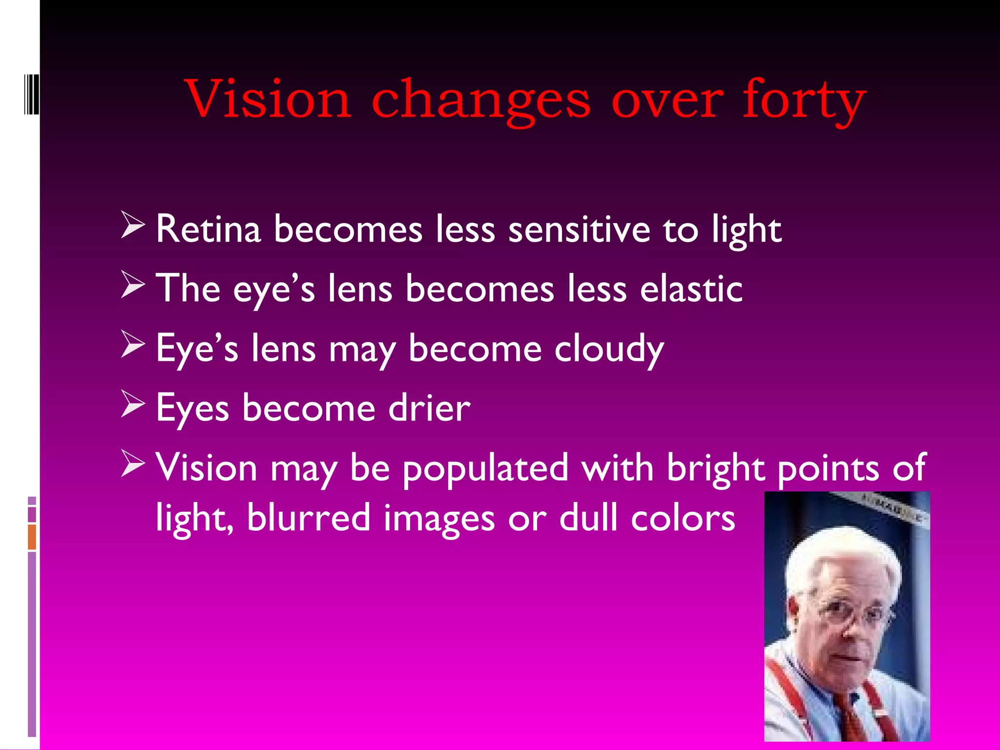 Vision changes over forty Retina becomes less sensitive to light The eye’s lens becomes less elastic Eye’s lens may become cloudy Eyes become drier Vision may be populated with bright points of light, blurred images or dull colors 