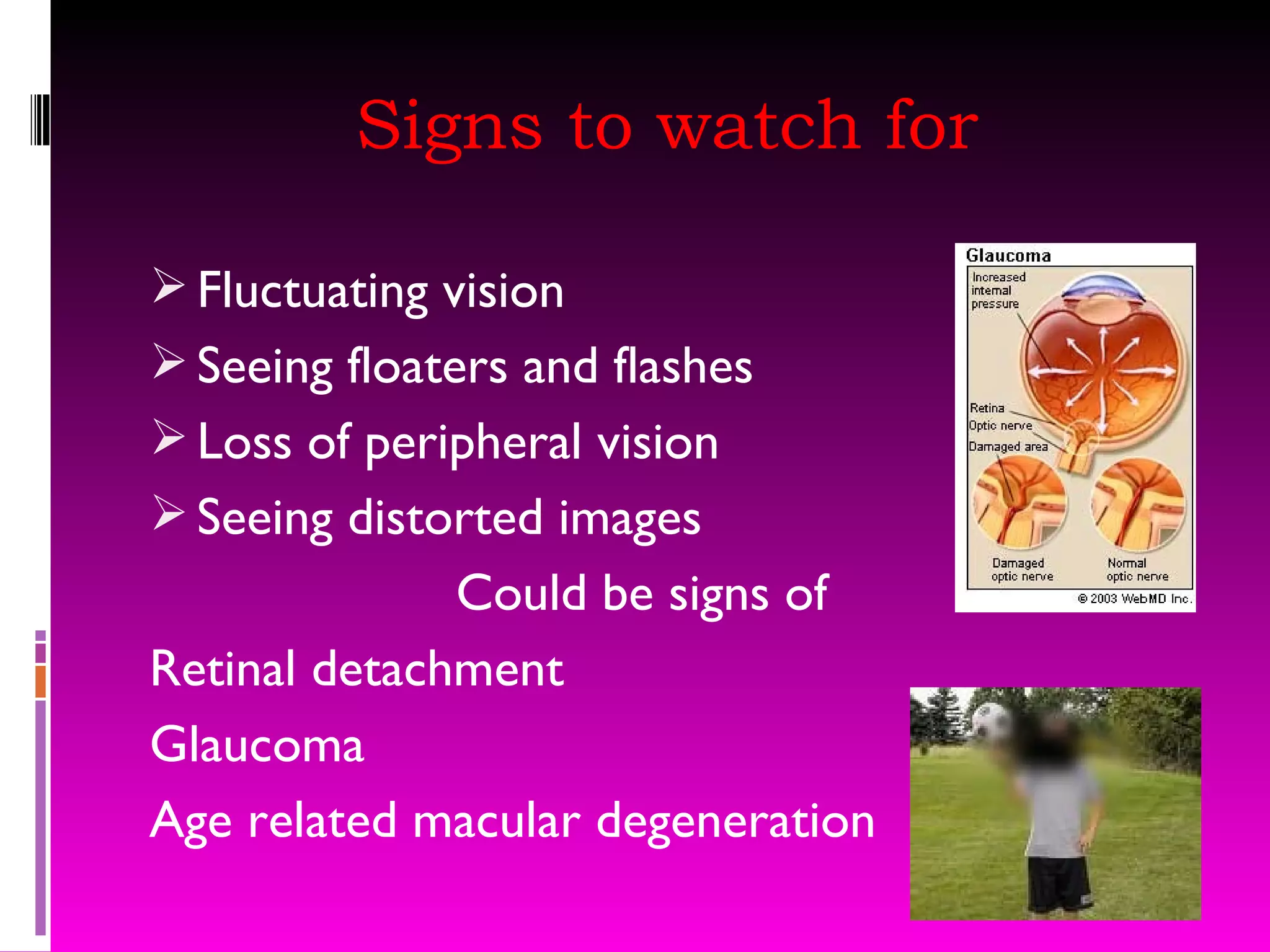 Signs to watch for Fluctuating vision Seeing floaters and flashes Loss of peripheral vision Seeing distorted images Could be signs of Retinal detachment Glaucoma Age related macular degeneration 
