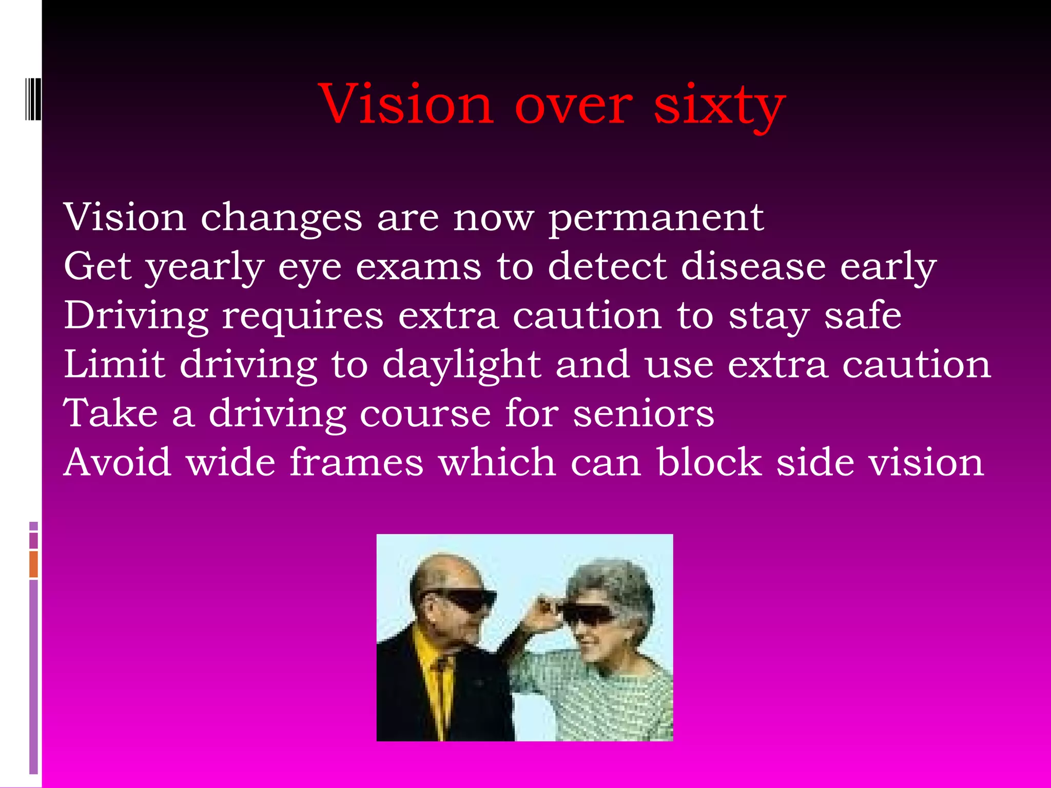 Vision over sixty Vision changes are now permanent  Get yearly eye exams to detect disease early Driving requires extra caution to stay safe Limit driving to daylight and use extra caution Take a driving course for seniors Avoid wide frames which can block side vision 
