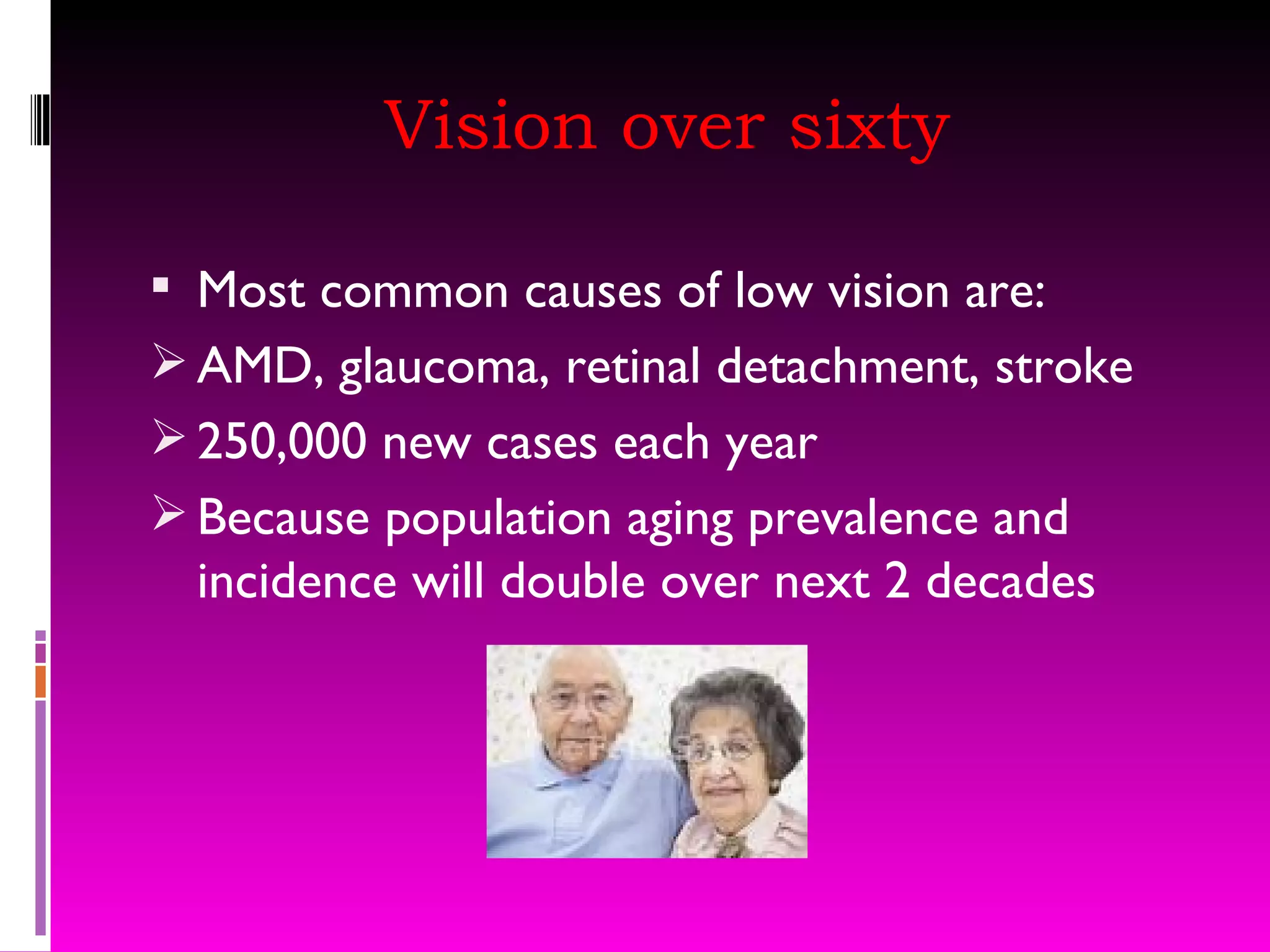 Vision over sixty Most common causes of low vision are: AMD, glaucoma, retinal detachment, stroke 250,000 new cases each year Because population aging prevalence and incidence will double over next 2 decades 