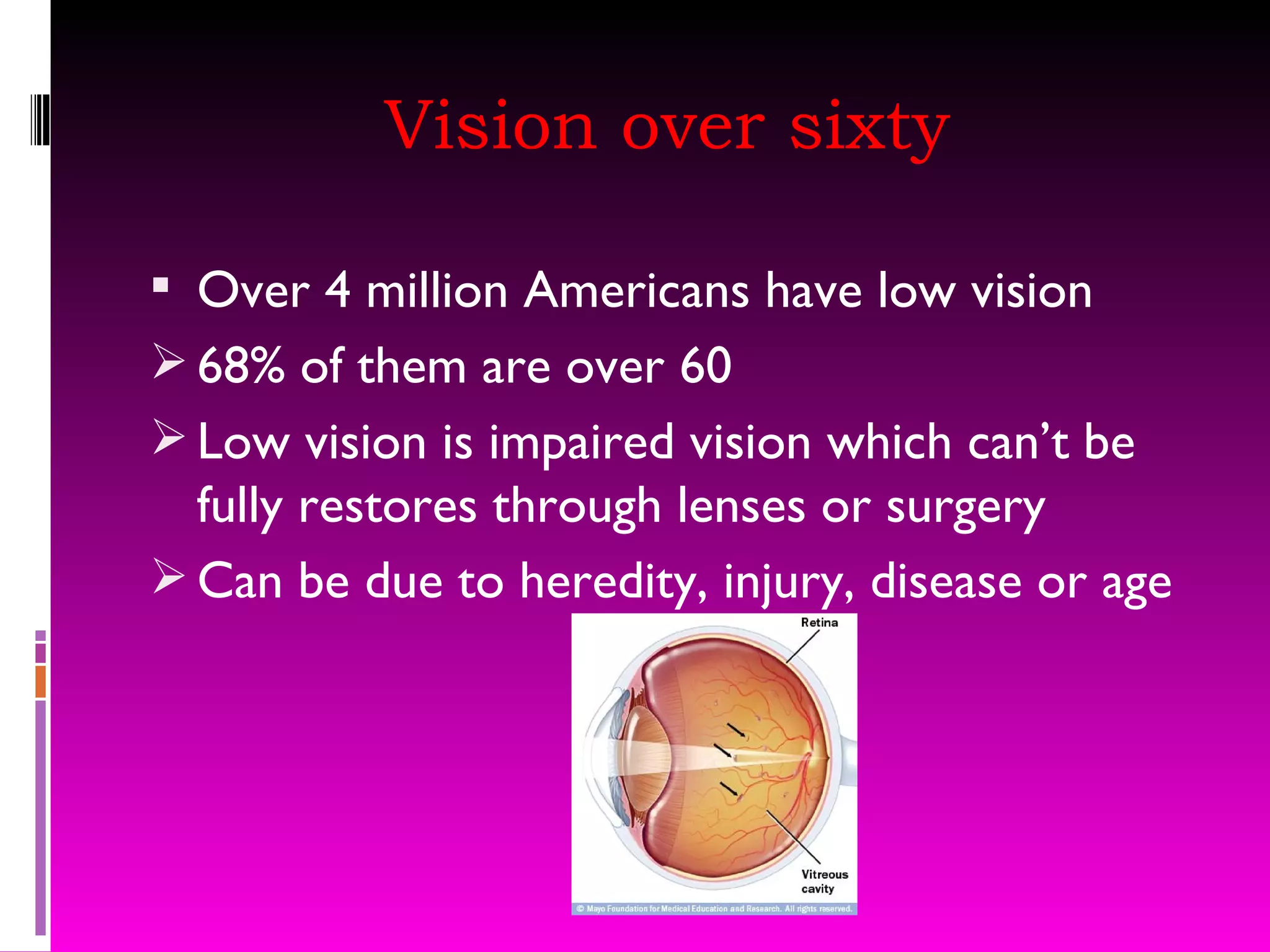 Vision over sixty Over 4 million Americans have low vision 68% of them are over 60 Low vision is impaired vision which can’t be fully restores through lenses or surgery Can be due to heredity, injury, disease or age 