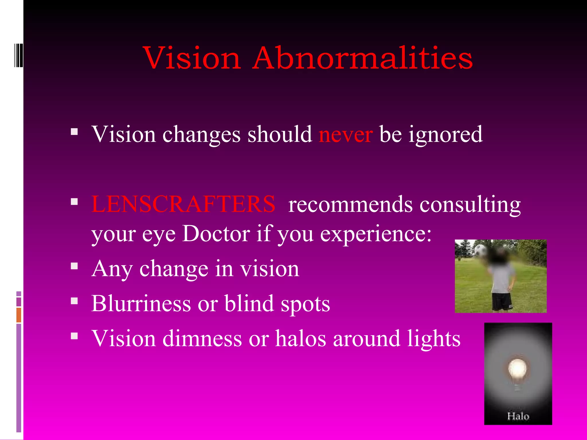 Vision Abnormalities Vision changes should  never  be ignored LENSCRAFTERS  recommends consulting your eye Doctor if you experience: Any change in vision Blurriness or blind spots Vision dimness or halos around lights 