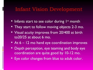Infant Vision Development Infants start to see color during 1 st  month They start to follow moving objects 2-3 mo. Visual acuity improves from 20/400 at birth to20/25 at about 6 mo.  At 6 – 12 mo hand eye coordination improves Depth perception, eye teaming and body eye coordination are quite good by 10-12 mo. Eye color changes from blue to adult color.  