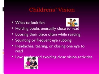Childrens’ Vision What to look for: Holding books unusually close to read Loosing their place often while reading Squinting or frequent eye rubbing Headaches, tearing, or closing one eye to read Low grades and avoiding close vision activities 