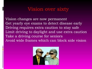 Vision over sixty Vision changes are now permanent  Get yearly eye exams to detect disease early Driving requires extra caution to stay safe Limit driving to daylight and use extra caution Take a driving course for seniors Avoid wide frames which can block side vision 
