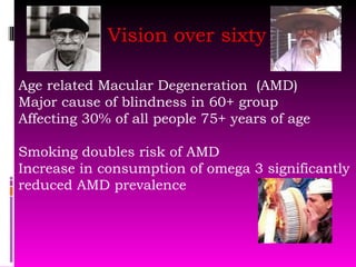 Vision over sixty Age related Macular Degeneration  (AMD) Major cause of blindness in 60+ group Affecting 30% of all people 75+ years of age Smoking doubles risk of AMD Increase in consumption of omega 3 significantly reduced AMD prevalence 