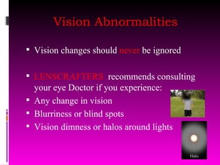 Vision Abnormalities Vision changes should  never  be ignored LENSCRAFTERS  recommends consulting your eye Doctor if you experience: Any change in vision Blurriness or blind spots Vision dimness or halos around lights 