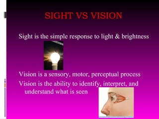 SIGHT VS VISION Sight is the simple response to light & brightness Vision is a sensory, motor, perceptual process Vision is the ability to identify, interpret, and understand what is seen 