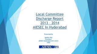 Local Committee
Discharge Report
2013 – 2014
AIESEC In Hyderabad
Presented By
Madhav Raj
President
AIESEC Hyderabad 2013-2014
India

 