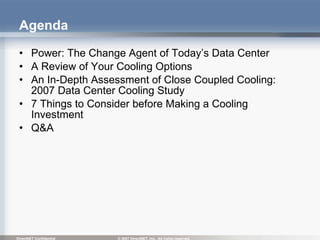 Agenda Power: The Change Agent of Today’s Data Center  A Review of Your Cooling Options  An In-Depth Assessment of Close Coupled Cooling: 2007 Data Center Cooling Study  7 Things to Consider before Making a Cooling Investment Q&A 