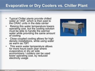 Evaporative or Dry Coolers vs. Chiller Plant Typical Chiller plants provide chilled water at <45F, which is then past to the CRAC units in the data center Raising this water temperature lowers operating cost, but the cooling solution must be able to handle the warmer water while providing the same amount of cooling Close coupled cooling allows for high density installations, while using water as warm as 70F! This warm water temperature allows for more hours each year where evaporative or dry air side economizers / coolers can be used lower operating cost, by reduced electricity usage 