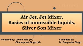 Air Jet, Jet Mixer,
Basics of immiscible liquids,
Silver Son Mixer
Submitted to:
Dr. Deepinder Singh
Prepared by: Lavish Vaid (74)
Charanpreet Singh (92)
 
