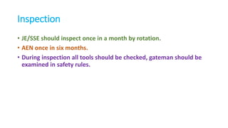 Inspection
• JE/SSE should inspect once in a month by rotation.
• AEN once in six months.
• During inspection all tools should be checked, gateman should be
examined in safety rules.
 