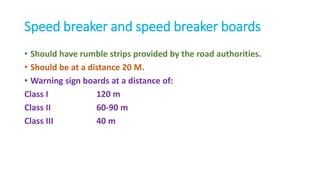 Speed breaker and speed breaker boards
• Should have rumble strips provided by the road authorities.
• Should be at a distance 20 M.
• Warning sign boards at a distance of:
Class I 120 m
Class II 60-90 m
Class III 40 m
 