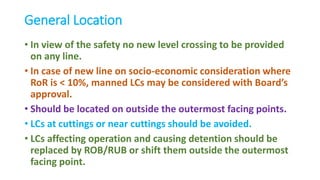 General Location
• In view of the safety no new level crossing to be provided
on any line.
• In case of new line on socio-economic consideration where
RoR is < 10%, manned LCs may be considered with Board’s
approval.
• Should be located on outside the outermost facing points.
• LCs at cuttings or near cuttings should be avoided.
• LCs affecting operation and causing detention should be
replaced by ROB/RUB or shift them outside the outermost
facing point.
 
