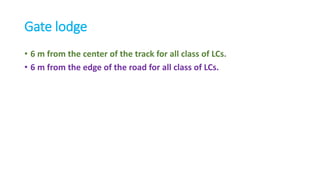 Gate lodge
• 6 m from the center of the track for all class of LCs.
• 6 m from the edge of the road for all class of LCs.
 
