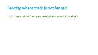 Fencing where track is not fenced
• 15 m on all sides from gate post parallel to track on all LCs.
 