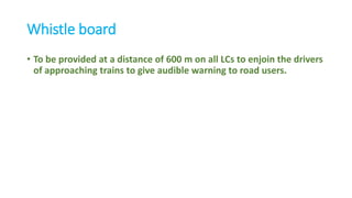 Whistle board
• To be provided at a distance of 600 m on all LCs to enjoin the drivers
of approaching trains to give audible warning to road users.
 
