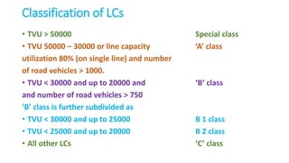Classification of LCs
• TVU > 50000 Special class
• TVU 50000 – 30000 or line capacity ‘A’ class
utilization 80% (on single line) and number
of road vehicles > 1000.
• TVU < 30000 and up to 20000 and ‘B’ class
and number of road vehicles > 750
‘B’ class is further subdivided as
• TVU < 30000 and up to 25000 B 1 class
• TVU < 25000 and up to 20000 B 2 class
• All other LCs ‘C’ class
 