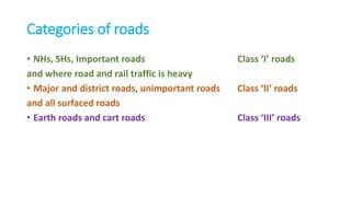 Categories of roads
• NHs, SHs, Important roads Class ‘I’ roads
and where road and rail traffic is heavy
• Major and district roads, unimportant roads Class ‘II’ roads
and all surfaced roads
• Earth roads and cart roads Class ‘III’ roads
 